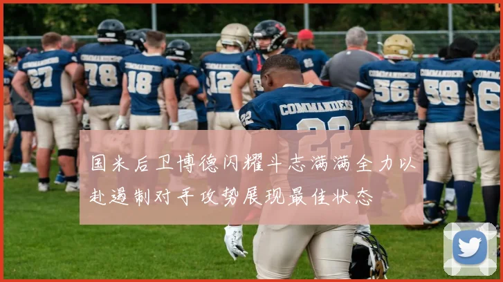 国米后卫博德闪耀斗志满满全力以赴遏制对手攻势展现最佳状态
