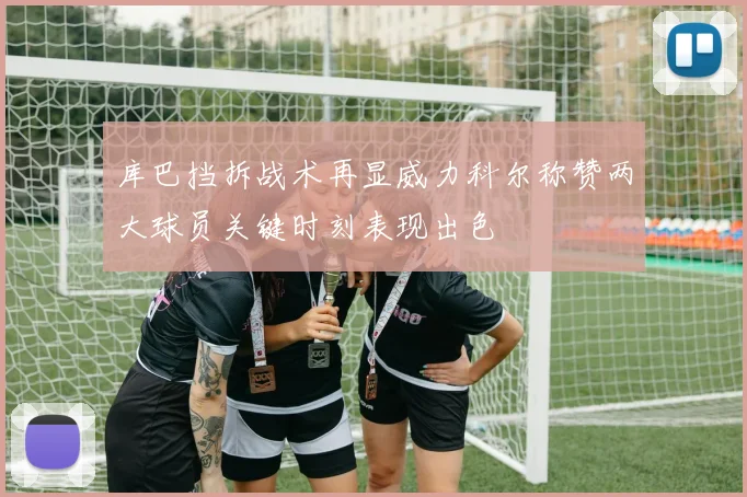 库巴挡拆战术再显威力科尔称赞两大球员关键时刻表现出色