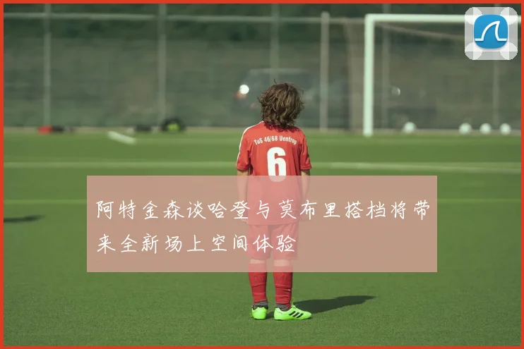 阿特金森谈哈登与莫布里搭档将带来全新场上空间体验