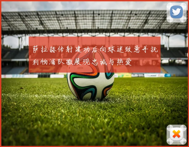 萨拉赫传射建功后向球迷致意手抚利物浦队徽展现忠诚与热爱