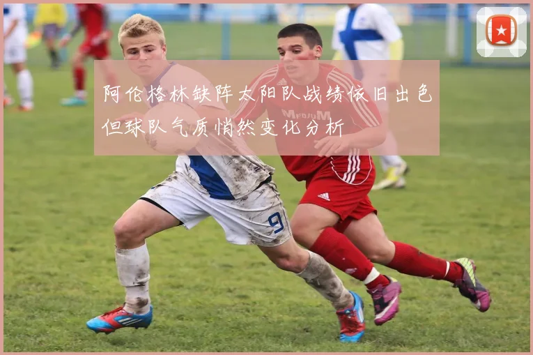 阿伦格林缺阵太阳队战绩依旧出色但球队气质悄然变化分析