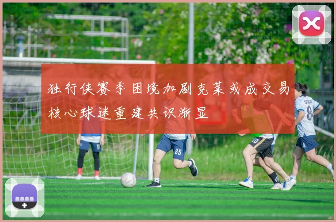 独行侠赛季困境加剧克莱或成交易核心球迷重建共识渐显