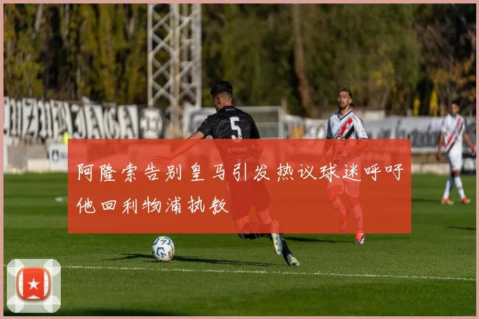 阿隆索告别皇马引发热议球迷呼吁他回利物浦执教