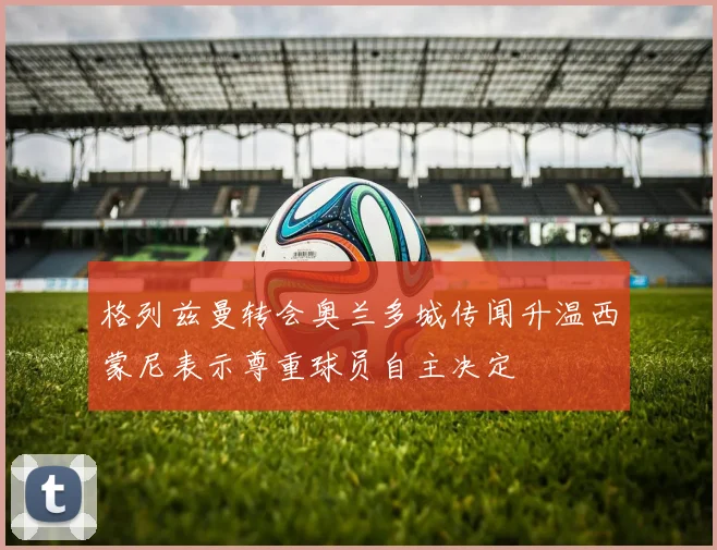 格列兹曼转会奥兰多城传闻升温西蒙尼表示尊重球员自主决定
