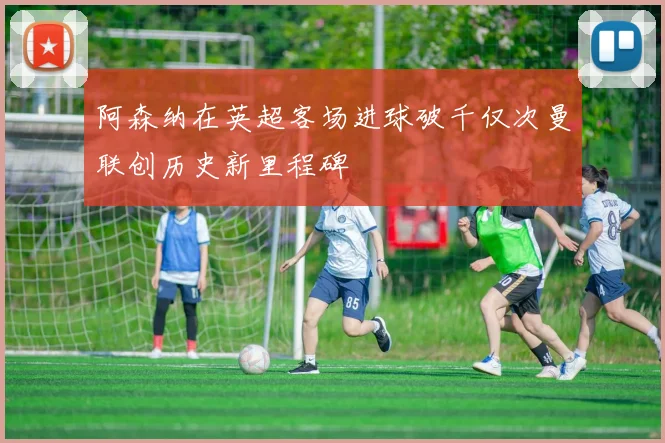 阿森纳在英超客场进球破千仅次曼联创历史新里程碑