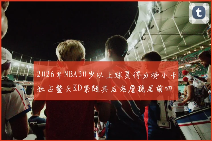 2026年NBA30岁以上球员得分榜小卡独占鳌头KD紧随其后老詹稳居前四