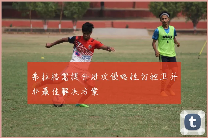 弗拉格需提升进攻侵略性打控卫并非最佳解决方案