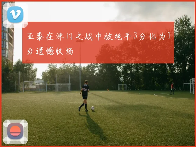 亚泰在津门之战中被绝平3分化为1分遗憾收场