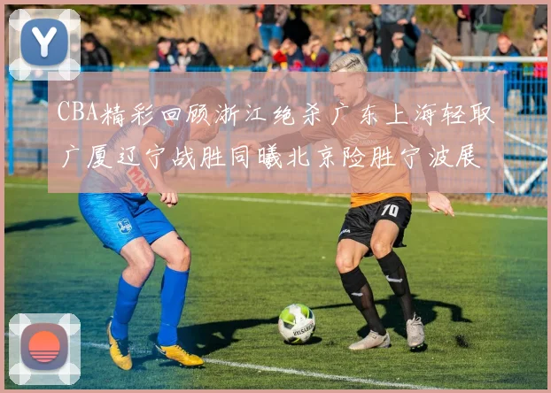 CBA精彩回顾浙江绝杀广东上海轻取广厦辽宁战胜同曦北京险胜宁波展现强队风采