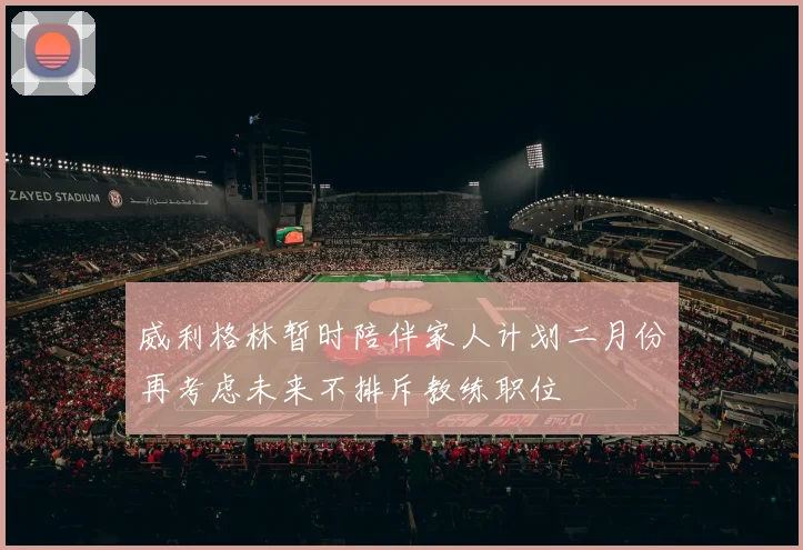 威利格林暂时陪伴家人计划二月份再考虑未来不排斥教练职位