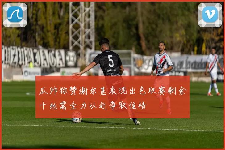 瓜帅称赞谢尔基表现出色联赛剩余十轮需全力以赴争取佳绩