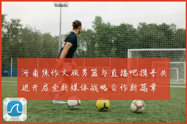 河南焦作文旅男篮与直播吧携手共进开启全新媒体战略合作新篇章