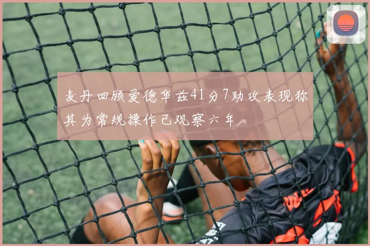 麦丹回顾爱德华兹41分7助攻表现称其为常规操作已观察六年