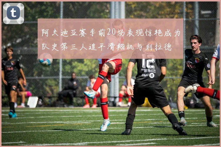 阿夫迪亚赛季前20场表现惊艳成为队史第三人追平滑翔机与利拉德