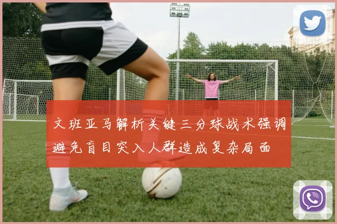 文班亚马解析关键三分球战术强调避免盲目突入人群造成复杂局面