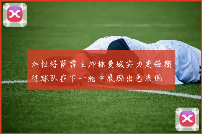 加拉塔萨雷主帅称曼城实力更强期待球队在下一轮中展现出色表现