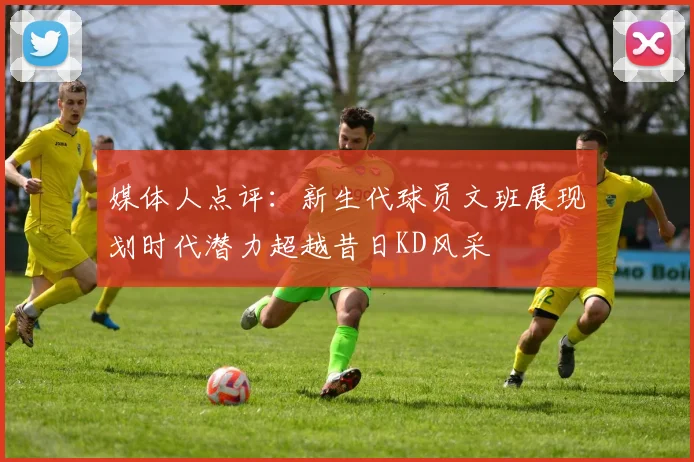 媒体人点评：新生代球员文班展现划时代潜力超越昔日KD风采