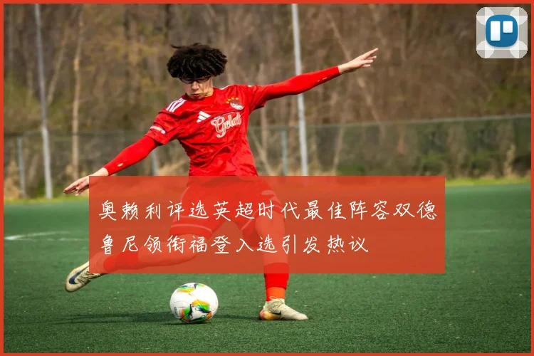 奥赖利评选英超时代最佳阵容双德鲁尼领衔福登入选引发热议