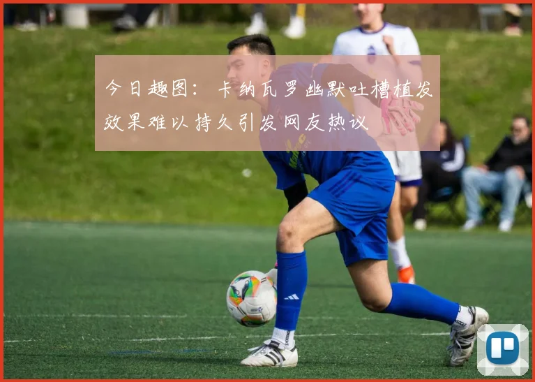 今日趣图：卡纳瓦罗幽默吐槽植发效果难以持久引发网友热议
