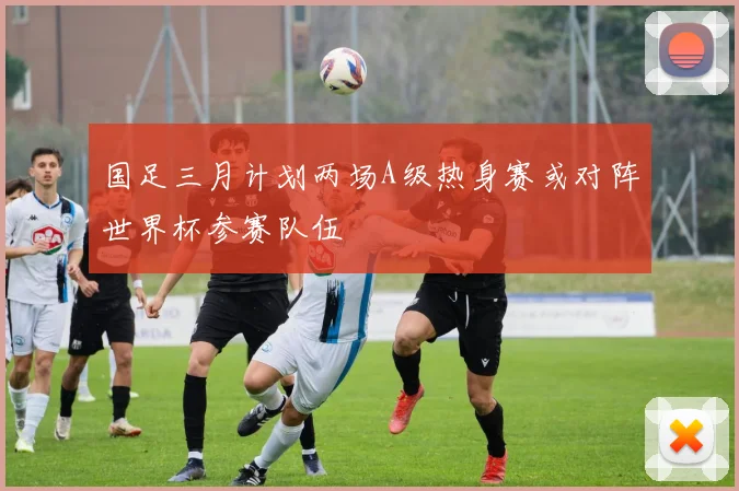 国足三月计划两场A级热身赛或对阵世界杯参赛队伍