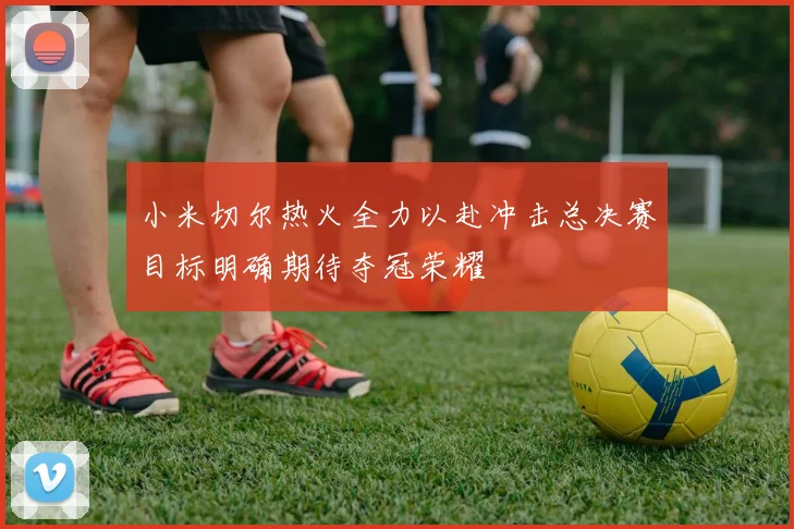 小米切尔热火全力以赴冲击总决赛目标明确期待夺冠荣耀
