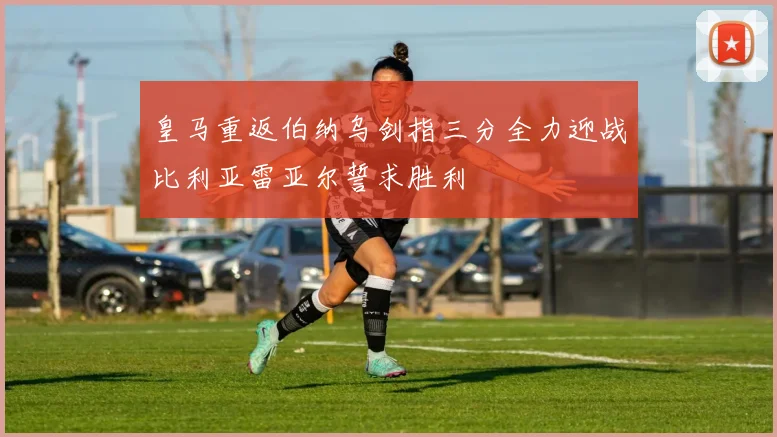 皇马重返伯纳乌剑指三分全力迎战比利亚雷亚尔誓求胜利