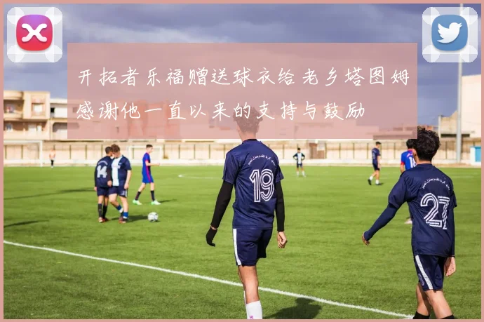 开拓者乐福赠送球衣给老乡塔图姆感谢他一直以来的支持与鼓励