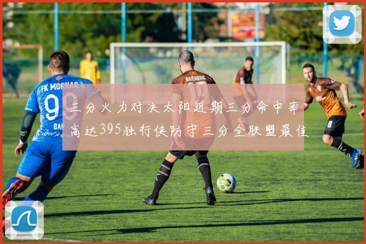 三分火力对决太阳近期三分命中率高达395独行侠防守三分全联盟最佳