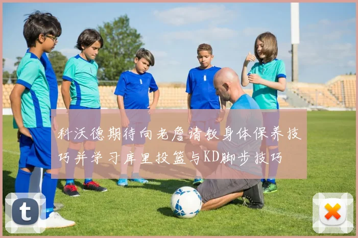 科沃德期待向老詹请教身体保养技巧并学习库里投篮与KD脚步技巧