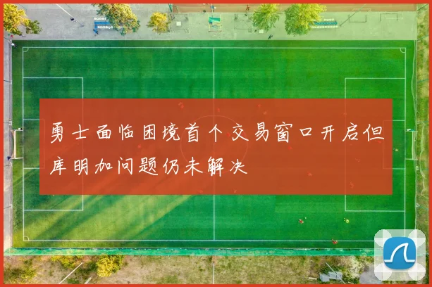 勇士面临困境首个交易窗口开启但库明加问题仍未解决