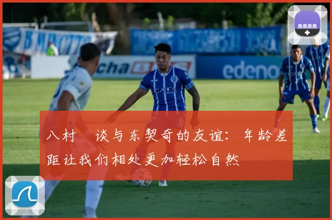 八村塁谈与东契奇的友谊：年龄差距让我们相处更加轻松自然